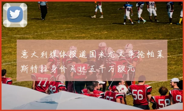 意大利媒体报道国米尤文争抢帕莱斯特拉身价或达五千万欧元