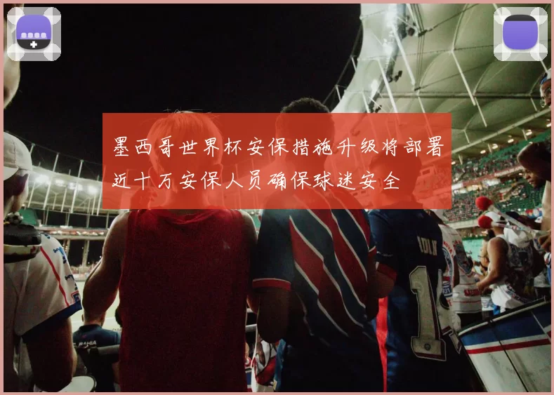 墨西哥世界杯安保措施升级将部署近十万安保人员确保球迷安全