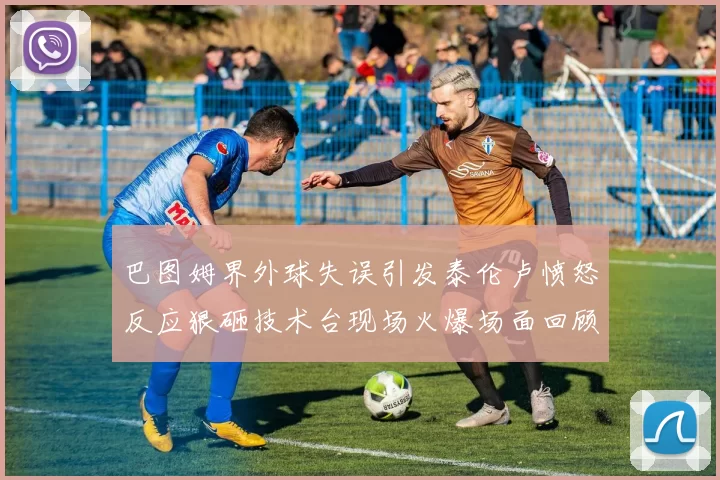 巴图姆界外球失误引发泰伦卢愤怒反应狠砸技术台现场火爆场面回顾