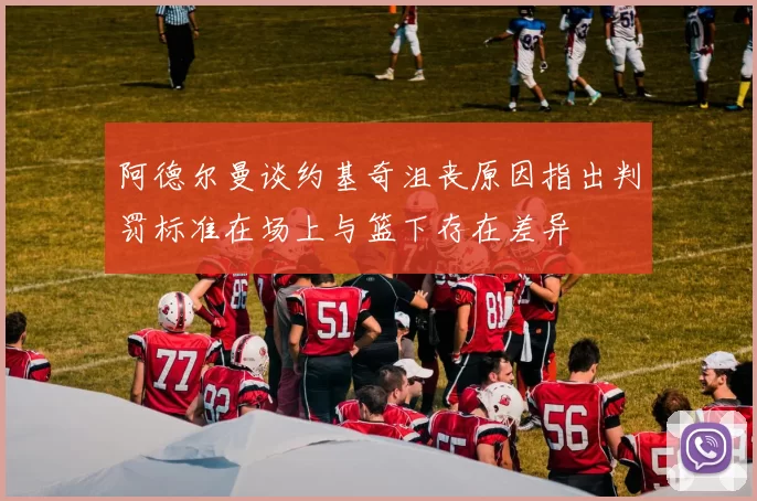 阿德尔曼谈约基奇沮丧原因指出判罚标准在场上与篮下存在差异