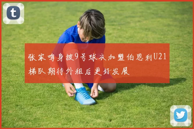 张家鸣身披9号球衣加盟伯恩利U21梯队期待外租后更好发展