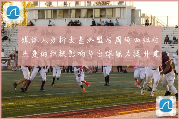 媒体人分析麦基加盟与周琦回归对杰曼的积极影响与出球能力提升建议
