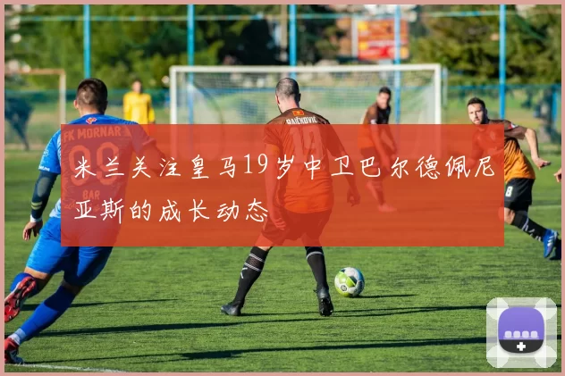 米兰关注皇马19岁中卫巴尔德佩尼亚斯的成长动态