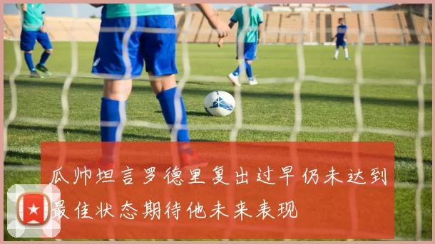 瓜帅坦言罗德里复出过早仍未达到最佳状态期待他未来表现