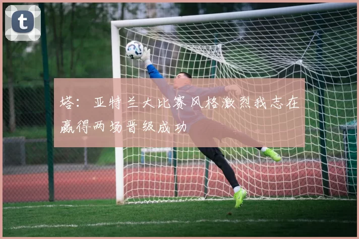 塔：亚特兰大比赛风格激烈我志在赢得两场晋级成功