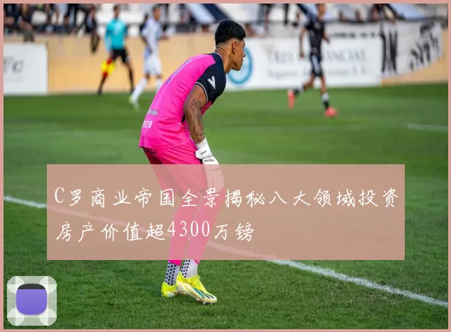 C罗商业帝国全景揭秘八大领域投资房产价值超4300万镑