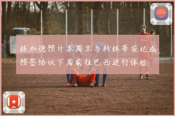 林加德预计本周末与科林蒂安达成预签协议下周前往巴西进行体检