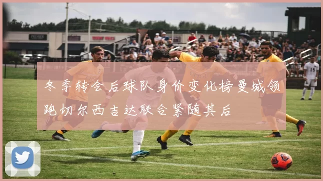 冬季转会后球队身价变化榜曼城领跑切尔西吉达联合紧随其后